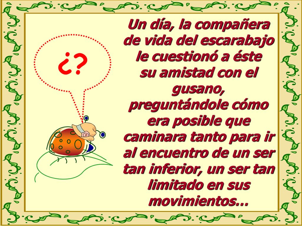 Un día, la compañera de vida del escarabajo le cuestionó a éste su amistad con el gusano, preguntándole cómo era posible que caminara tanto para ir al encuentro de un ser tan inferior, un ser tan limitado en sus movimientos…