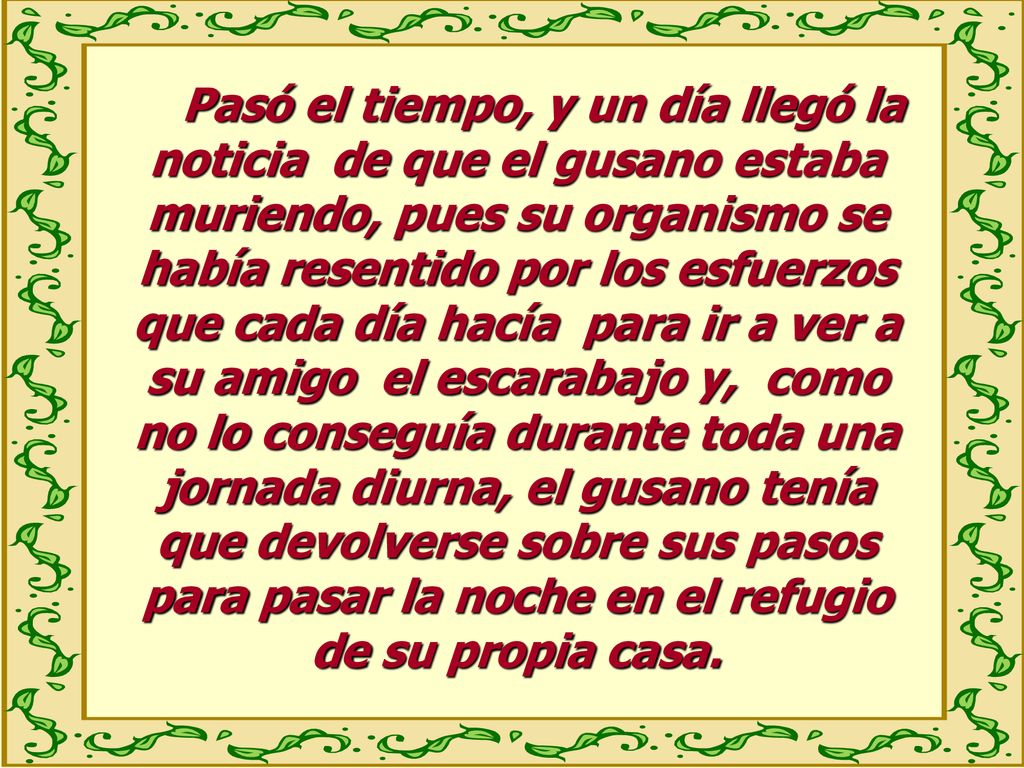 Pasó el tiempo, y un día llegó la noticia de que el gusano estaba muriendo, pues su organismo se había resentido por los esfuerzos que cada día hacía para ir a ver a su amigo el escarabajo y, como no lo conseguía durante toda una jornada diurna, el gusano tenía que devolverse sobre sus pasos para pasar la noche en el refugio de su propia casa.
