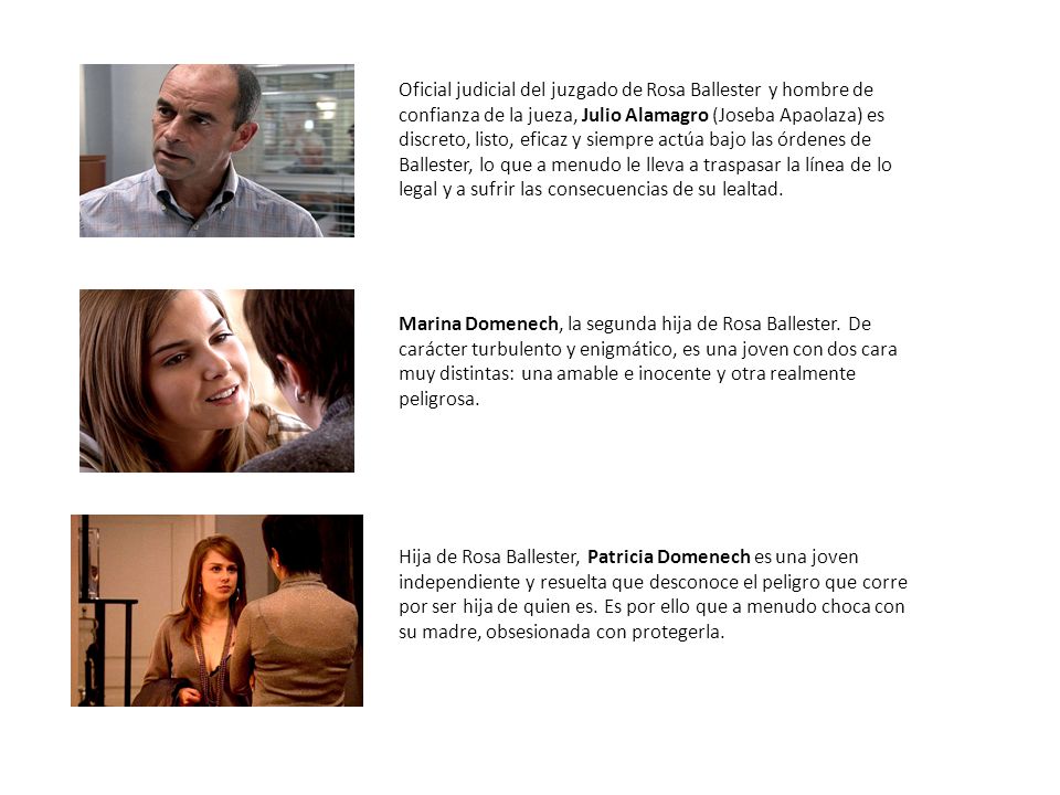 Oficial judicial del juzgado de Rosa Ballester y hombre de confianza de la jueza, Julio Alamagro (Joseba Apaolaza) es discreto, listo, eficaz y siempre actúa bajo las órdenes de Ballester, lo que a menudo le lleva a traspasar la línea de lo legal y a sufrir las consecuencias de su lealtad.