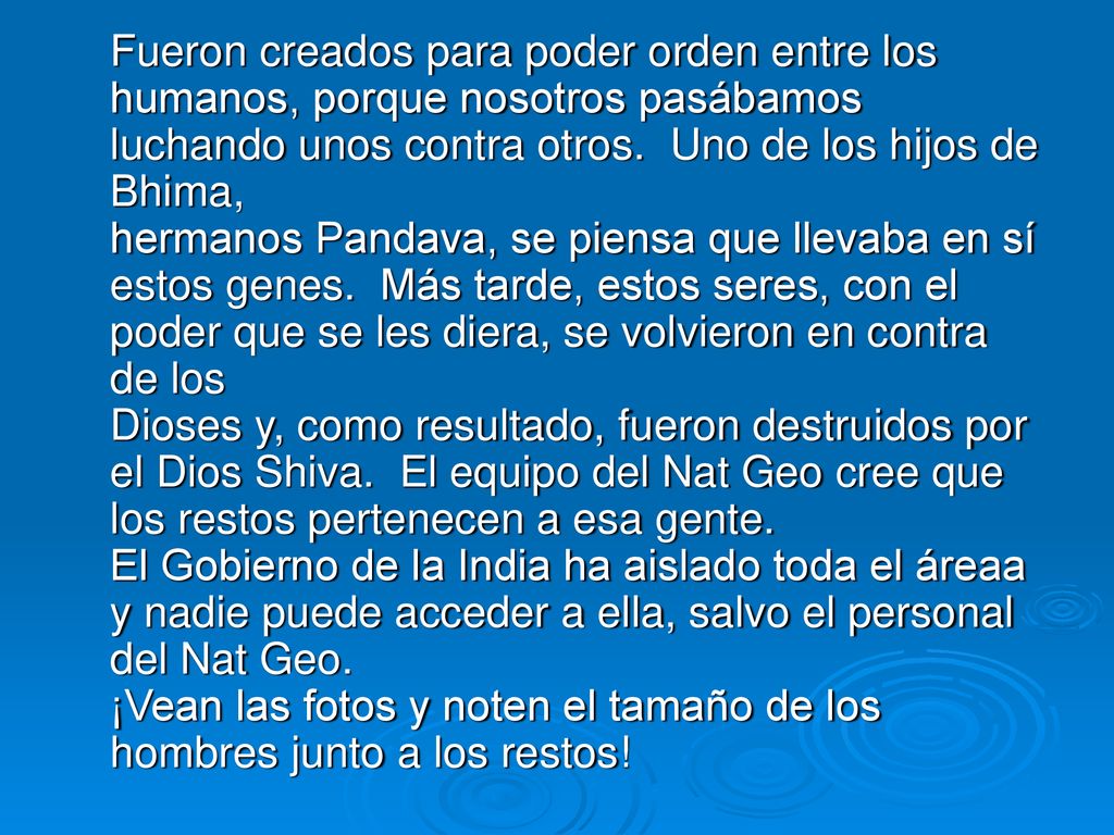 Fueron creados para poder orden entre los humanos, porque nosotros pasábamos luchando unos contra otros. Uno de los hijos de Bhima, hermanos Pandava, se piensa que llevaba en sí estos genes. Más tarde, estos seres, con el poder que se les diera, se volvieron en contra de los Dioses y, como resultado, fueron destruidos por el Dios Shiva. El equipo del Nat Geo cree que los restos pertenecen a esa gente.