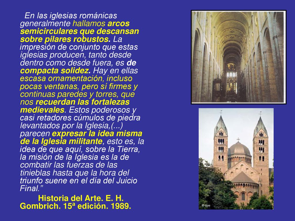 En las iglesias románicas generalmente hallamos arcos semicirculares que descansan sobre pilares robustos. La impresión de conjunto que estas iglesias producen, tanto desde dentro como desde fuera, es de compacta solidez. Hay en ellas escasa ornamentación, incluso pocas ventanas, pero sí firmes y continuas paredes y torres, que nos recuerdan las fortalezas medievales. Estos poderosos y casi retadores cúmulos de piedra levantados por la Iglesia,(...) parecen expresar la idea misma de la Iglesia militante, esto es, la idea de que aquí, sobre la Tierra, la misión de la Iglesia es la de combatir las fuerzas de las tinieblas hasta que la hora del triunfo suene en el día del Juicio Final.