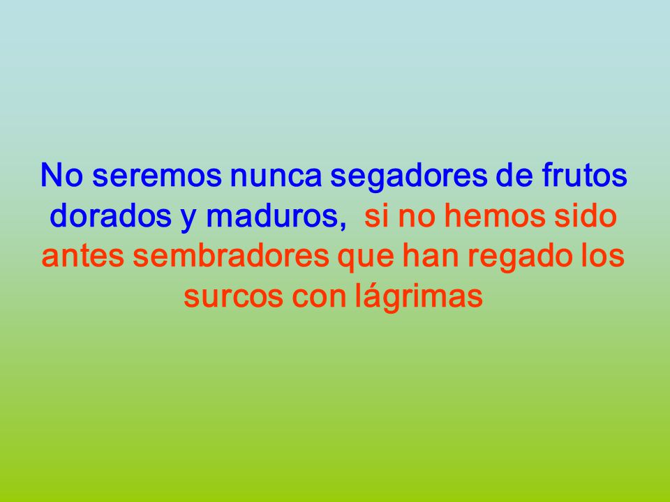 No seremos nunca segadores de frutos dorados y maduros, si no hemos sido antes sembradores que han regado los surcos con lágrimas