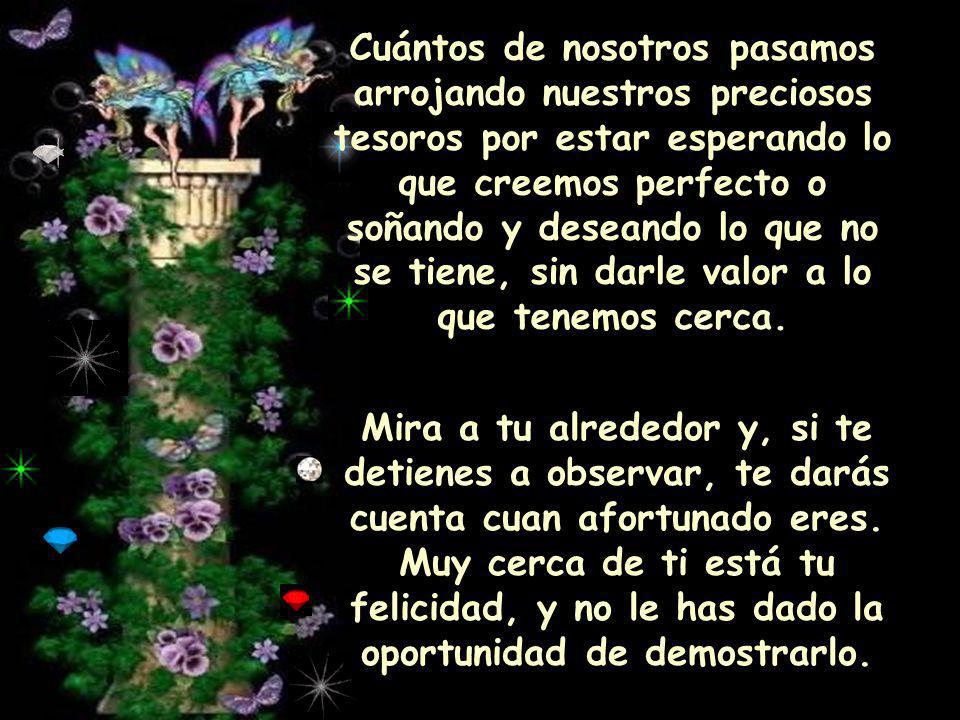Cuántos de nosotros pasamos arrojando nuestros preciosos tesoros por estar esperando lo que creemos perfecto o soñando y deseando lo que no se tiene, sin darle valor a lo que tenemos cerca.