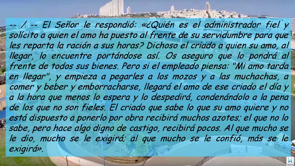 -- / -- El Señor le respondió: «¿Quién es el administrador fiel y solícito a quien el amo ha puesto al frente de su servidumbre para que les reparta la ración a sus horas.