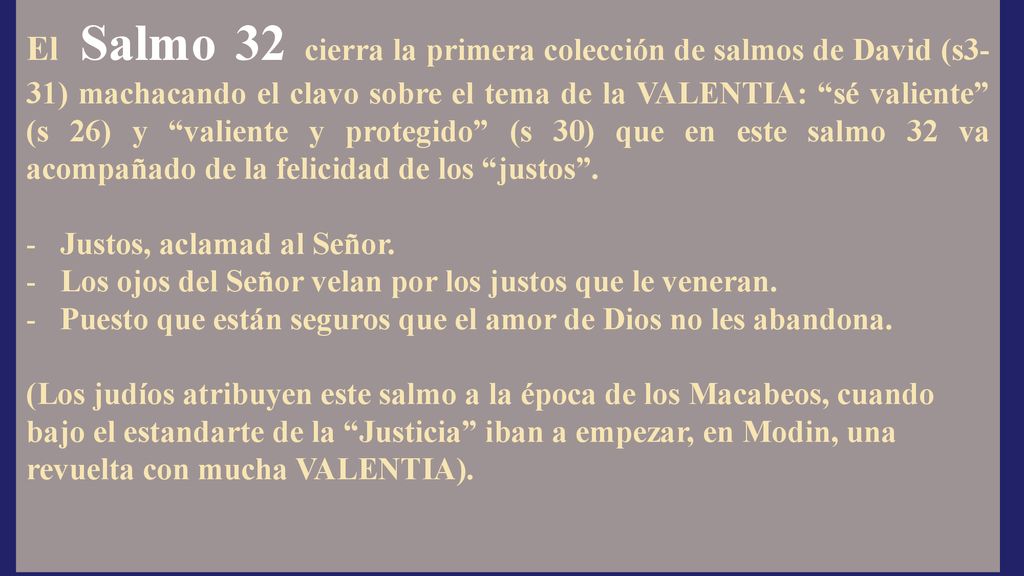 El Salmo 32 cierra la primera colección de salmos de David (s3-31) machacando el clavo sobre el tema de la VALENTIA: sé valiente (s 26) y valiente y protegido (s 30) que en este salmo 32 va acompañado de la felicidad de los justos .