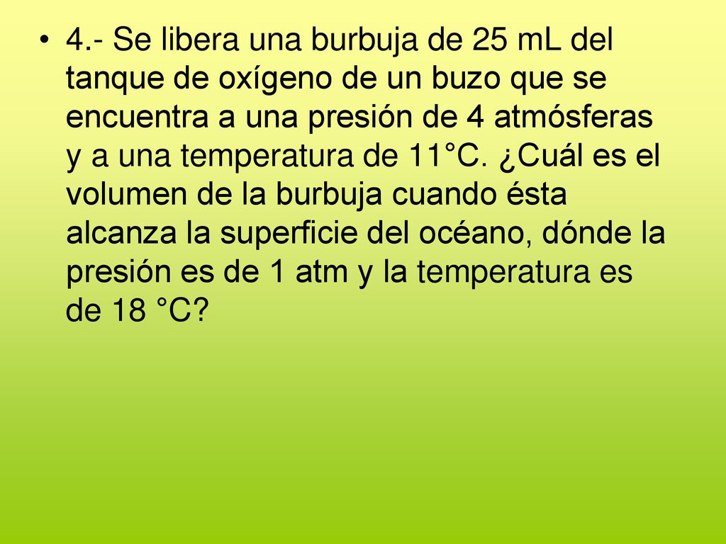 4.- Se libera una burbuja de 25 mL del tanque de oxígeno de un buzo que se encuentra a una presión de 4 atmósferas y a una temperatura de 11°C.