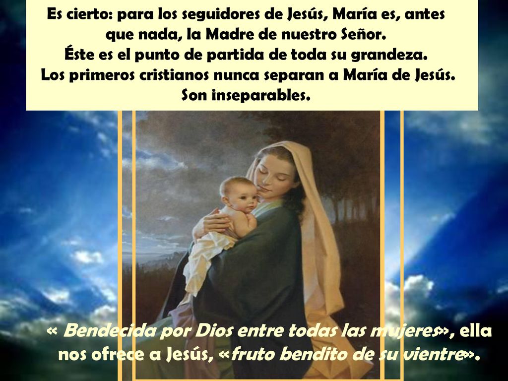 Es cierto: para los seguidores de Jesús, María es, antes que nada, la Madre de nuestro Señor. Éste es el punto de partida de toda su grandeza. Los primeros cristianos nunca separan a María de Jesús. Son inseparables.