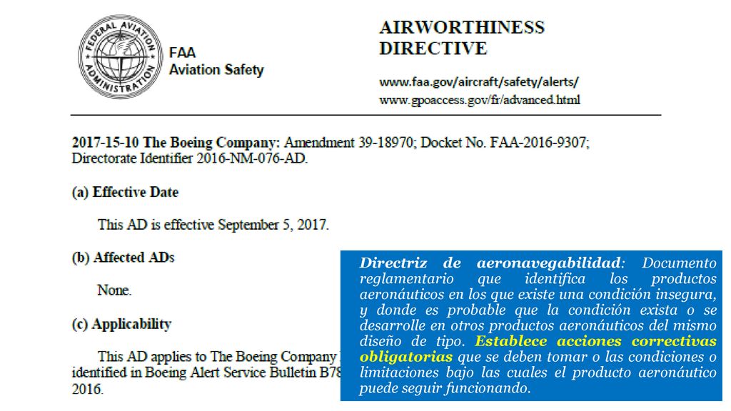 Directriz de aeronavegabilidad: Documento reglamentario que identifica los productos aeronáuticos en los que existe una condición insegura, y donde es probable que la condición exista o se desarrolle en otros productos aeronáuticos del mismo diseño de tipo. Establece acciones correctivas obligatorias que se deben tomar o las condiciones o limitaciones bajo las cuales el producto aeronáutico puede seguir funcionando.