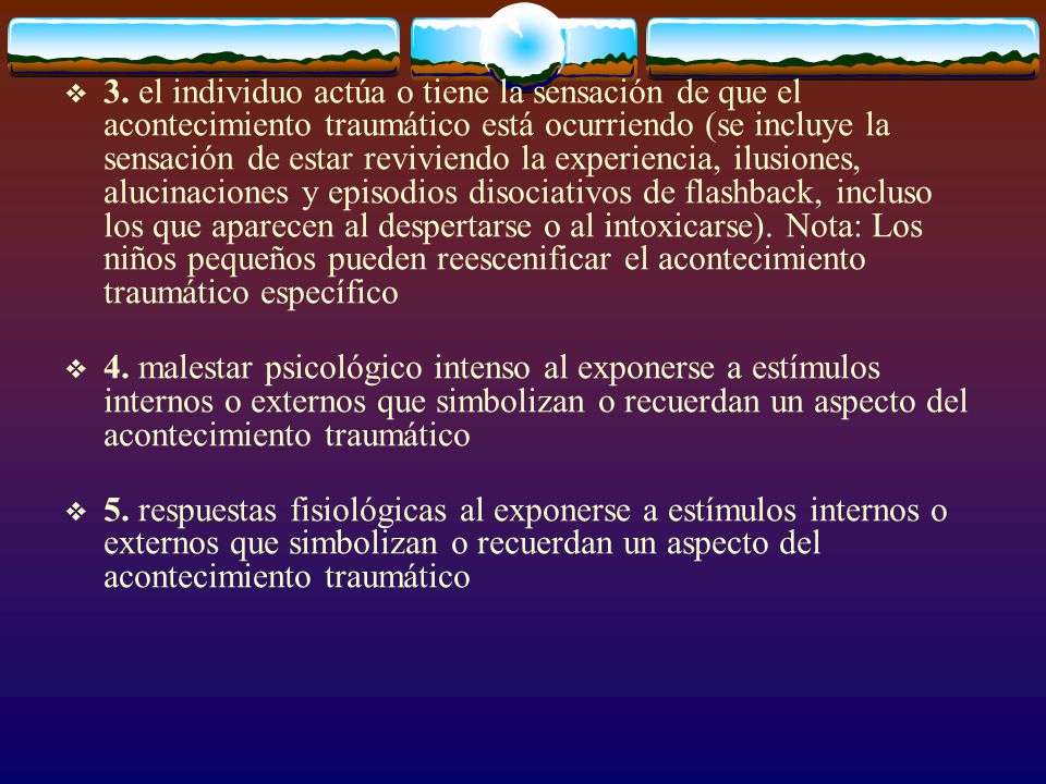 3. el individuo actúa o tiene la sensación de que el acontecimiento traumático está ocurriendo (se incluye la sensación de estar reviviendo la experiencia, ilusiones, alucinaciones y episodios disociativos de flashback, incluso los que aparecen al despertarse o al intoxicarse). Nota: Los niños pequeños pueden reescenificar el acontecimiento traumático específico