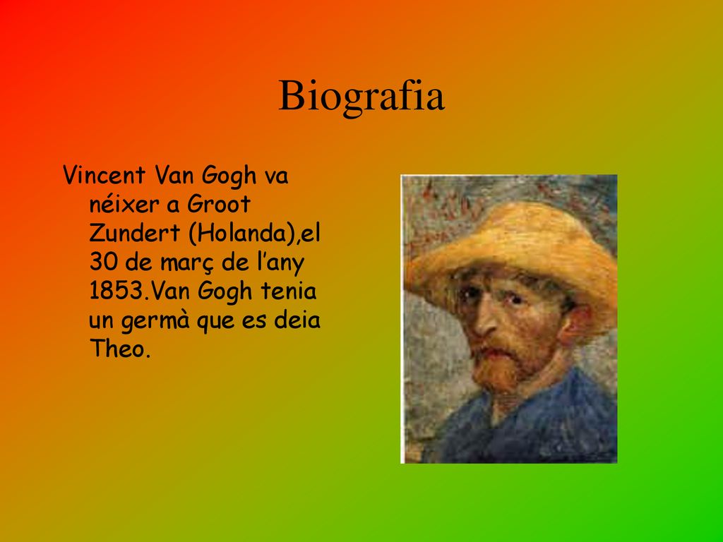 Biografia Vincent Van Gogh va néixer a Groot Zundert (Holanda),el 30 de març de l’any 1853.Van Gogh tenia un germà que es deia Theo.