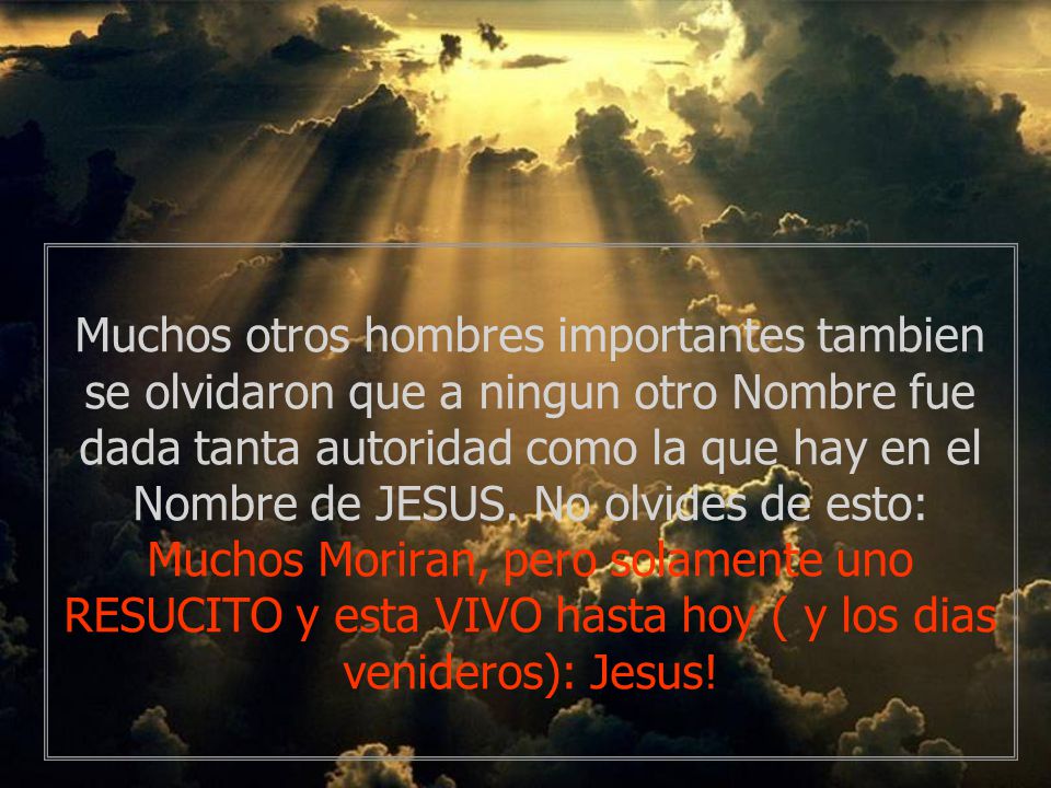 Muchos otros hombres importantes tambien se olvidaron que a ningun otro Nombre fue dada tanta autoridad como la que hay en el Nombre de JESUS.