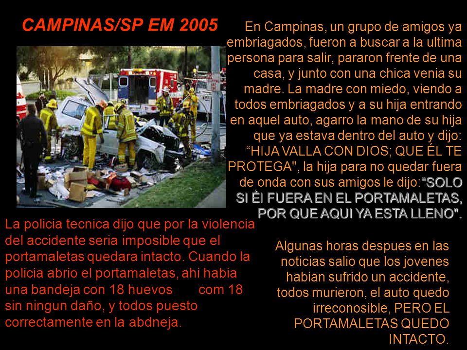En Campinas, un grupo de amigos ya embriagados, fueron a buscar a la ultima persona para salir, pararon frente de una casa, y junto con una chica venia su madre. La madre con miedo, viendo a todos embriagados y a su hija entrando en aquel auto, agarro la mano de su hija que ya estava dentro del auto y dijo: HIJA VALLA CON DIOS; QUE ÉL TE PROTEGA , la hija para no quedar fuera de onda con sus amigos le dijo: SOLO SI Él FUERA EN EL PORTAMALETAS, POR QUE AQUI YA ESTA LLENO .