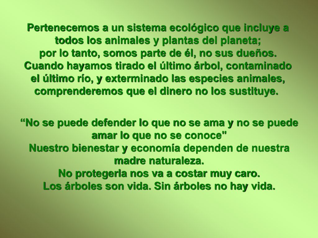 Pertenecemos a un sistema ecológico que incluye a todos los animales y plantas del planeta; por lo tanto, somos parte de él, no sus dueños. Cuando hayamos tirado el último árbol, contaminado el último río, y exterminado las especies animales, comprenderemos que el dinero no los sustituye.