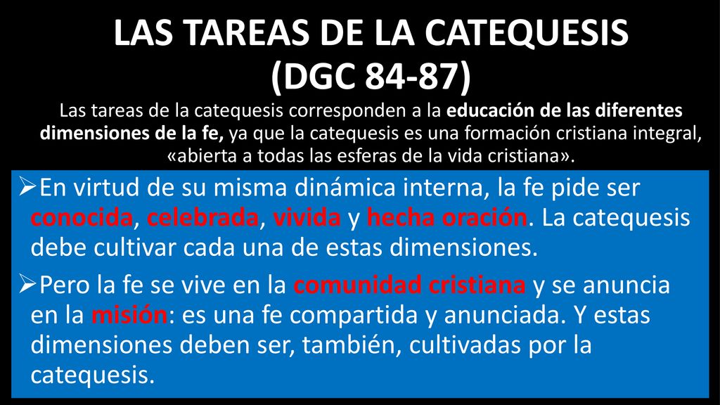 Las tareas de la Catequesis (DGC 84-87) Las tareas de la catequesis corresponden a la educación de las diferentes dimensiones de la fe, ya que la catequesis es una formación cristiana integral, «abierta a todas las esferas de la vida cristiana».