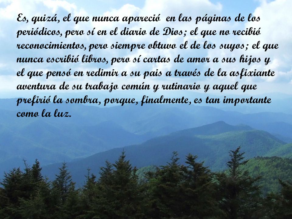 Es, quizá, el que nunca apareció en las páginas de los periódicos, pero sí en el diario de Dios; el que no recibió reconocimientos, pero siempre obtuvo el de los suyos; el que nunca escribió libros, pero sí cartas de amor a sus hijos y el que pensó en redimir a su pais a través de la asfixiante aventura de su trabajo común y rutinario y aquel que prefirió la sombra, porque, finalmente, es tan importante como la luz.