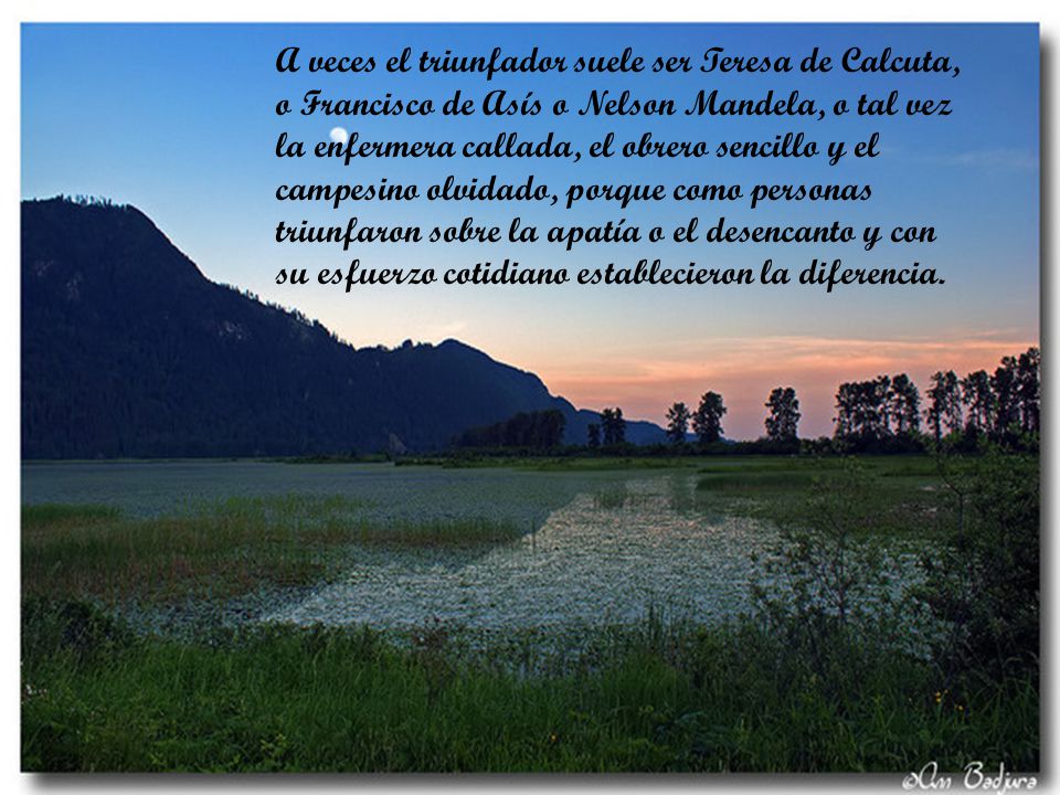 A veces el triunfador suele ser Teresa de Calcuta, o Francisco de Asís o Nelson Mandela, o tal vez la enfermera callada, el obrero sencillo y el campesino olvidado, porque como personas triunfaron sobre la apatía o el desencanto y con su esfuerzo cotidiano establecieron la diferencia.