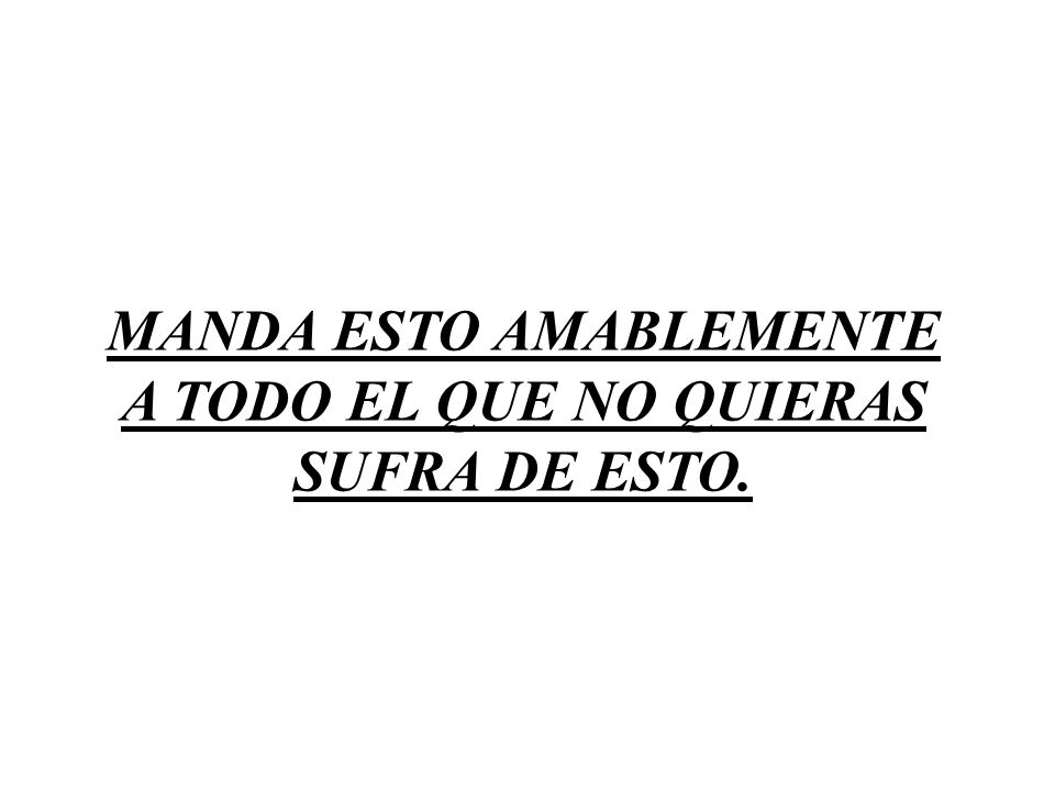 MANDA ESTO AMABLEMENTE A TODO EL QUE NO QUIERAS SUFRA DE ESTO.