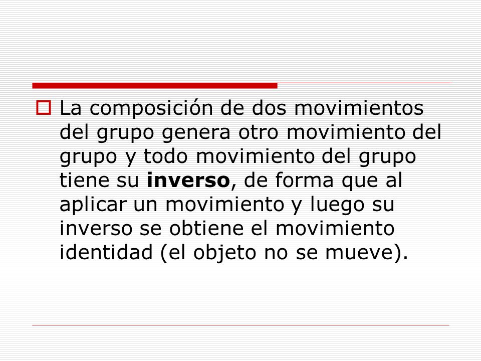La composición de dos movimientos del grupo genera otro movimiento del grupo y todo movimiento del grupo tiene su inverso, de forma que al aplicar un movimiento y luego su inverso se obtiene el movimiento identidad (el objeto no se mueve).