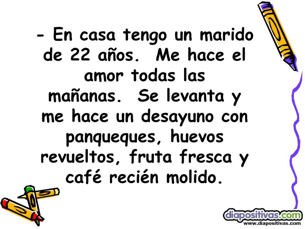 - En casa tengo un marido de 22 años. Me hace el amor todas las mañanas. Se levanta y me hace un desayuno con panqueques, huevos revueltos, fruta fresca y café recién molido.
