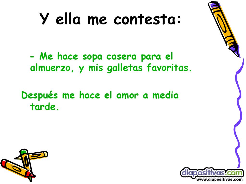 Y ella me contesta: - Me hace sopa casera para el almuerzo, y mis galletas favoritas. Después me hace el amor a media tarde.
