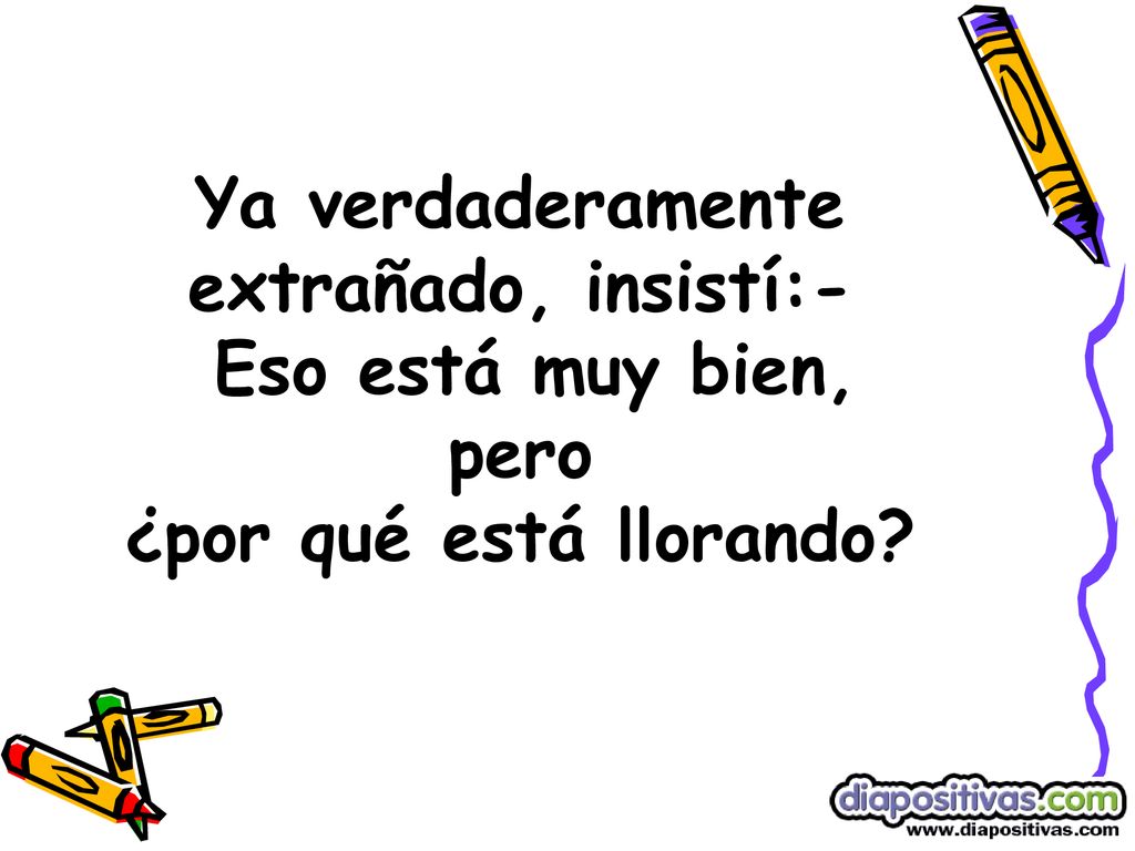Ya verdaderamente extrañado, insistí:- Eso está muy bien, pero ¿por qué está llorando