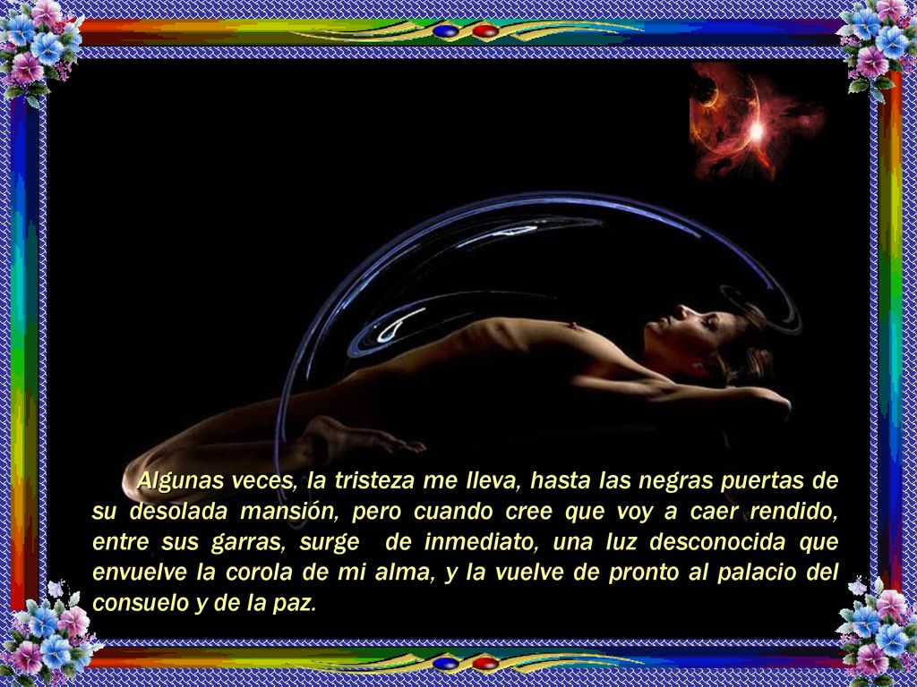 Algunas veces, la tristeza me lleva, hasta las negras puertas de su desolada mansión, pero cuando cree que voy a caer rendido, entre sus garras, surge de inmediato, una luz desconocida que envuelve la corola de mi alma, y la vuelve de pronto al palacio del consuelo y de la paz.