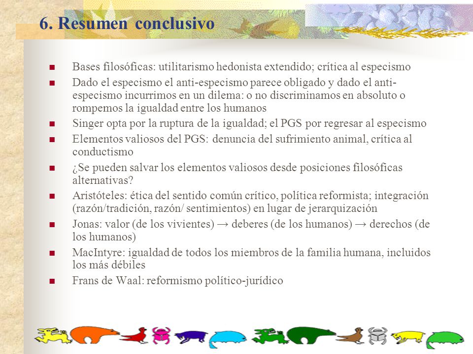 6. Resumen conclusivo Bases filosóficas: utilitarismo hedonista extendido; crítica al especismo.