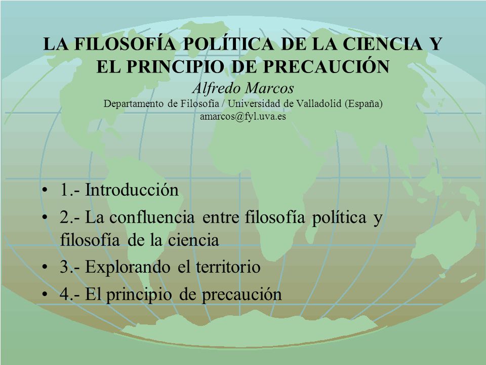 LA FILOSOFÍA POLÍTICA DE LA CIENCIA Y EL PRINCIPIO DE PRECAUCIÓN Alfredo Marcos Departamento de Filosofía / Universidad de Valladolid (España)