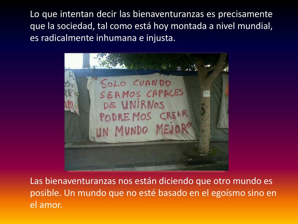 Lo que intentan decir las bienaventuranzas es precisamente que la sociedad, tal como está hoy montada a nivel mundial, es radicalmente inhumana e injusta.