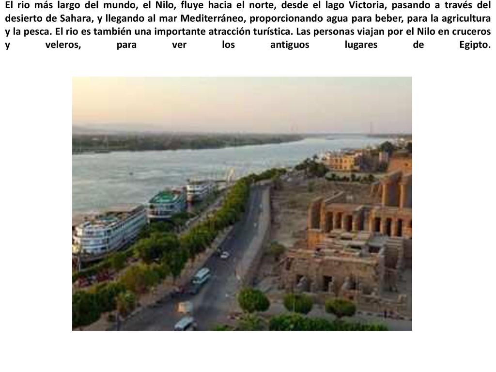 El rio más largo del mundo, el Nilo, fluye hacia el norte, desde el lago Victoria, pasando a través del desierto de Sahara, y llegando al mar Mediterráneo, proporcionando agua para beber, para la agricultura y la pesca.