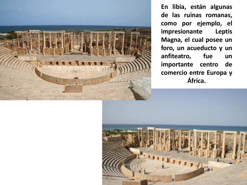 En libia, están algunas de las ruinas romanas, como por ejemplo, el impresionante Leptis Magna, el cual posee un foro, un acueducto y un anfiteatro, fue un importante centro de comercio entre Europa y África.