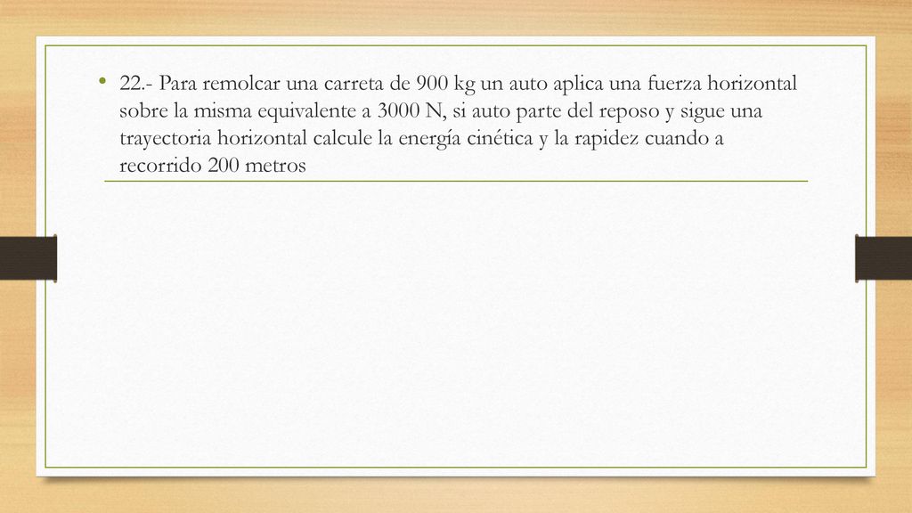 22.- Para remolcar una carreta de 900 kg un auto aplica una fuerza horizontal sobre la misma equivalente a 3000 N, si auto parte del reposo y sigue una trayectoria horizontal calcule la energía cinética y la rapidez cuando a recorrido 200 metros