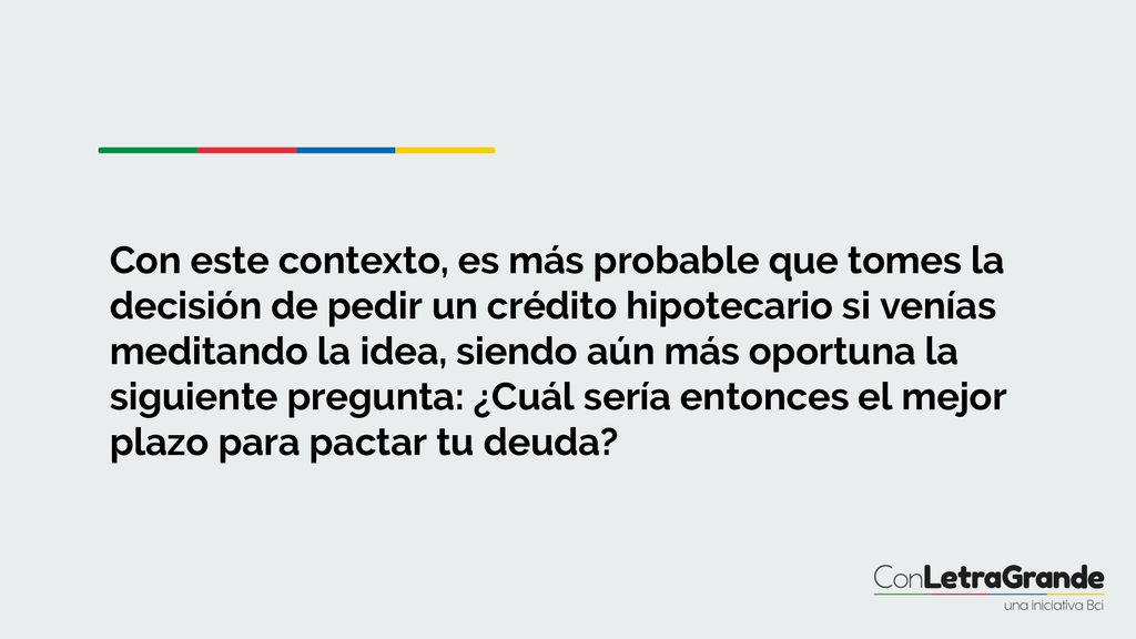 Con este contexto, es más probable que tomes la decisión de pedir un crédito hipotecario si venías meditando la idea, siendo aún más oportuna la siguiente pregunta: ¿Cuál sería entonces el mejor plazo para pactar tu deuda