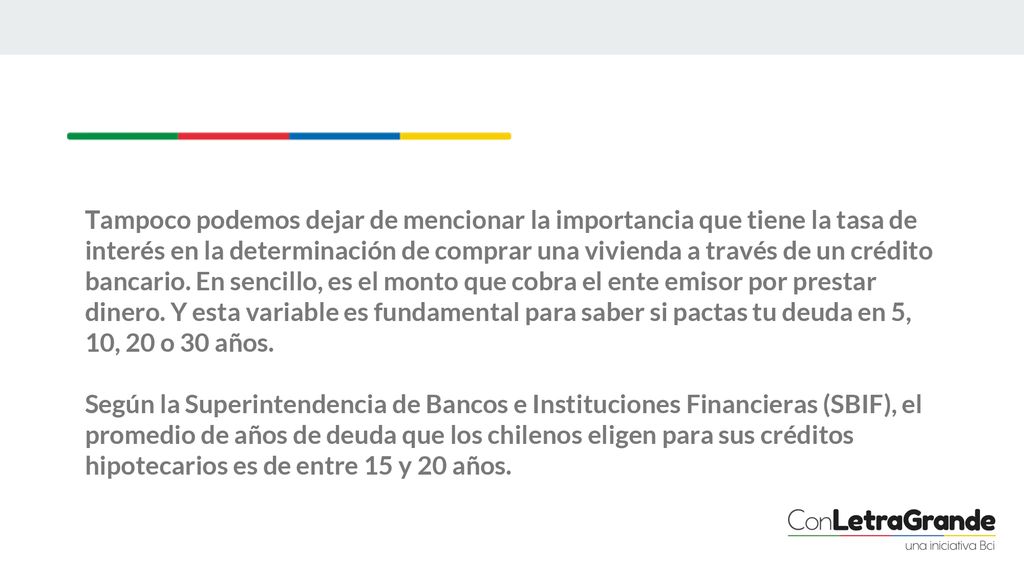 Tampoco podemos dejar de mencionar la importancia que tiene la tasa de interés en la determinación de comprar una vivienda a través de un crédito bancario. En sencillo, es el monto que cobra el ente emisor por prestar dinero. Y esta variable es fundamental para saber si pactas tu deuda en 5, 10, 20 o 30 años.