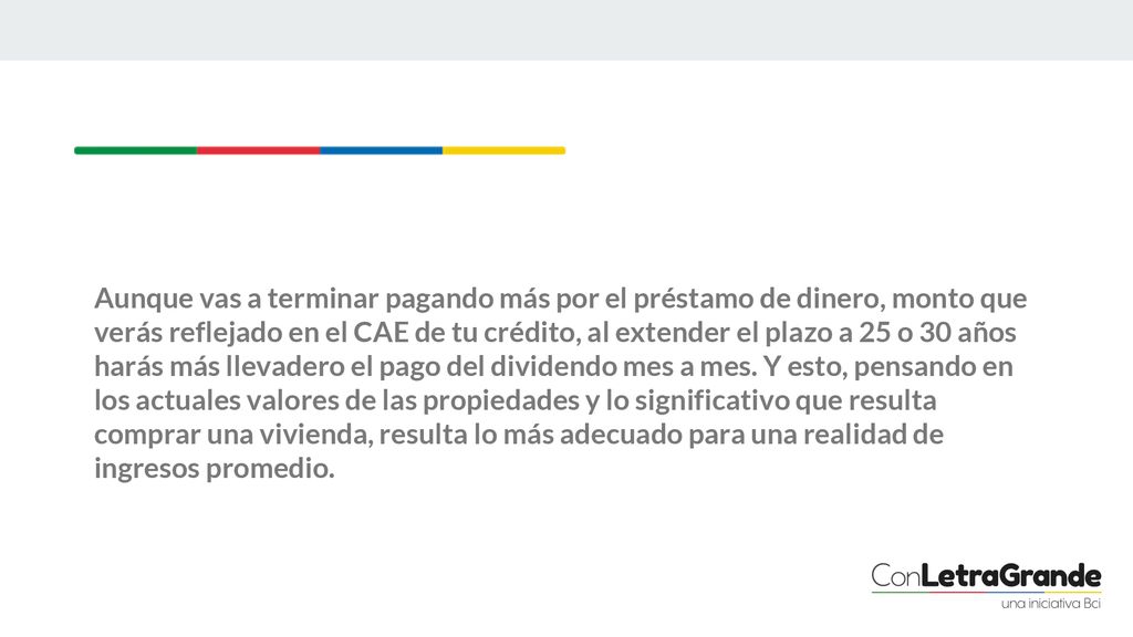 Aunque vas a terminar pagando más por el préstamo de dinero, monto que verás reflejado en el CAE de tu crédito, al extender el plazo a 25 o 30 años harás más llevadero el pago del dividendo mes a mes.