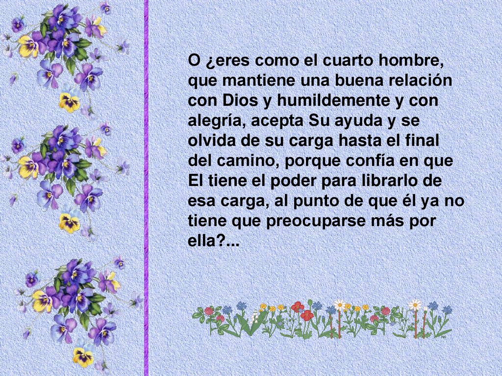 O ¿eres como el cuarto hombre, que mantiene una buena relación con Dios y humildemente y con alegría, acepta Su ayuda y se olvida de su carga hasta el final del camino, porque confía en que El tiene el poder para librarlo de esa carga, al punto de que él ya no tiene que preocuparse más por ella ...