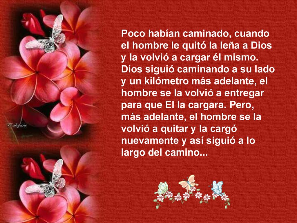 Poco habían caminado, cuando el hombre le quitó la leña a Dios y la volvió a cargar él mismo. Dios siguió caminando a su lado y un kilómetro más adelante, el hombre se la volvió a entregar para que El la cargara. Pero, más adelante, el hombre se la