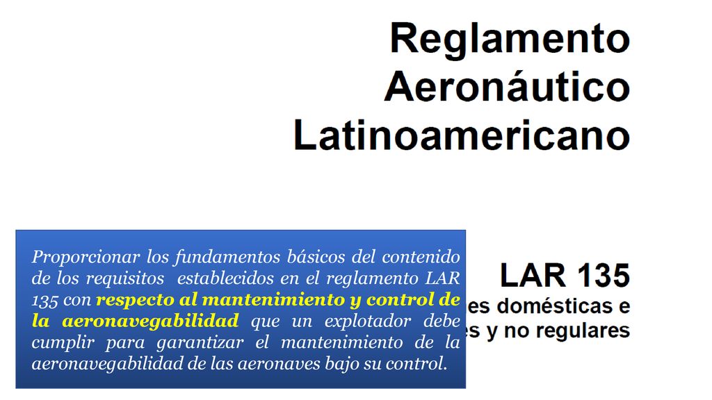 Proporcionar los fundamentos básicos del contenido de los requisitos establecidos en el reglamento LAR 135 con respecto al mantenimiento y control de la aeronavegabilidad que un explotador debe cumplir para garantizar el mantenimiento de la aeronavegabilidad de las aeronaves bajo su control.