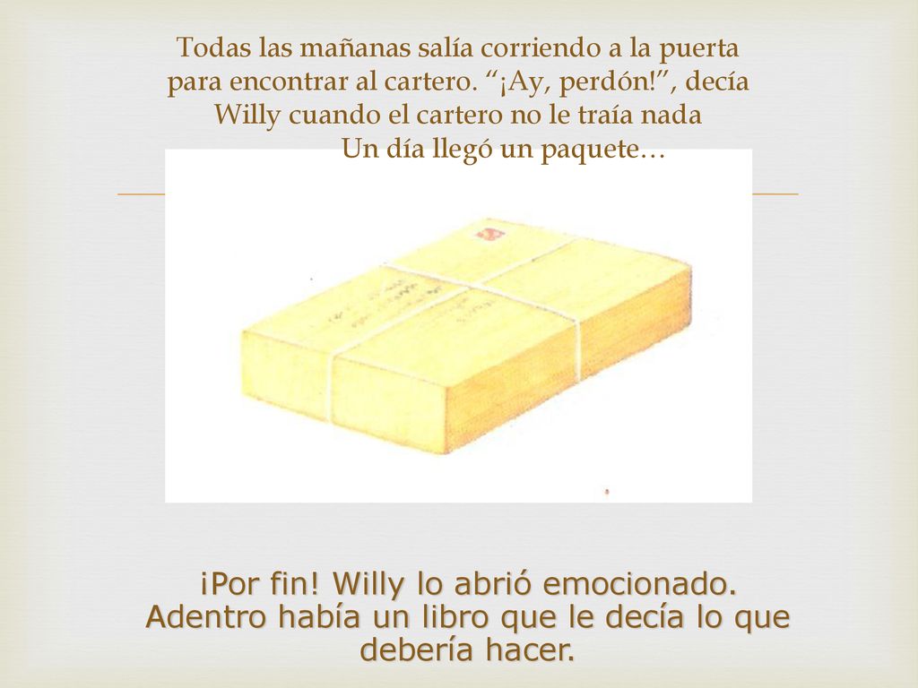 Todas las mañanas salía corriendo a la puerta para encontrar al cartero. ¡Ay, perdón! , decía Willy cuando el cartero no le traía nada Un día llegó un paquete…