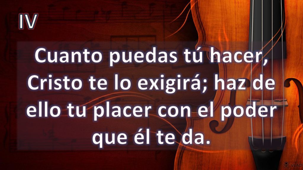 IV Cuanto puedas tú hacer, Cristo te lo exigirá; haz de ello tu placer con el poder que él te da.