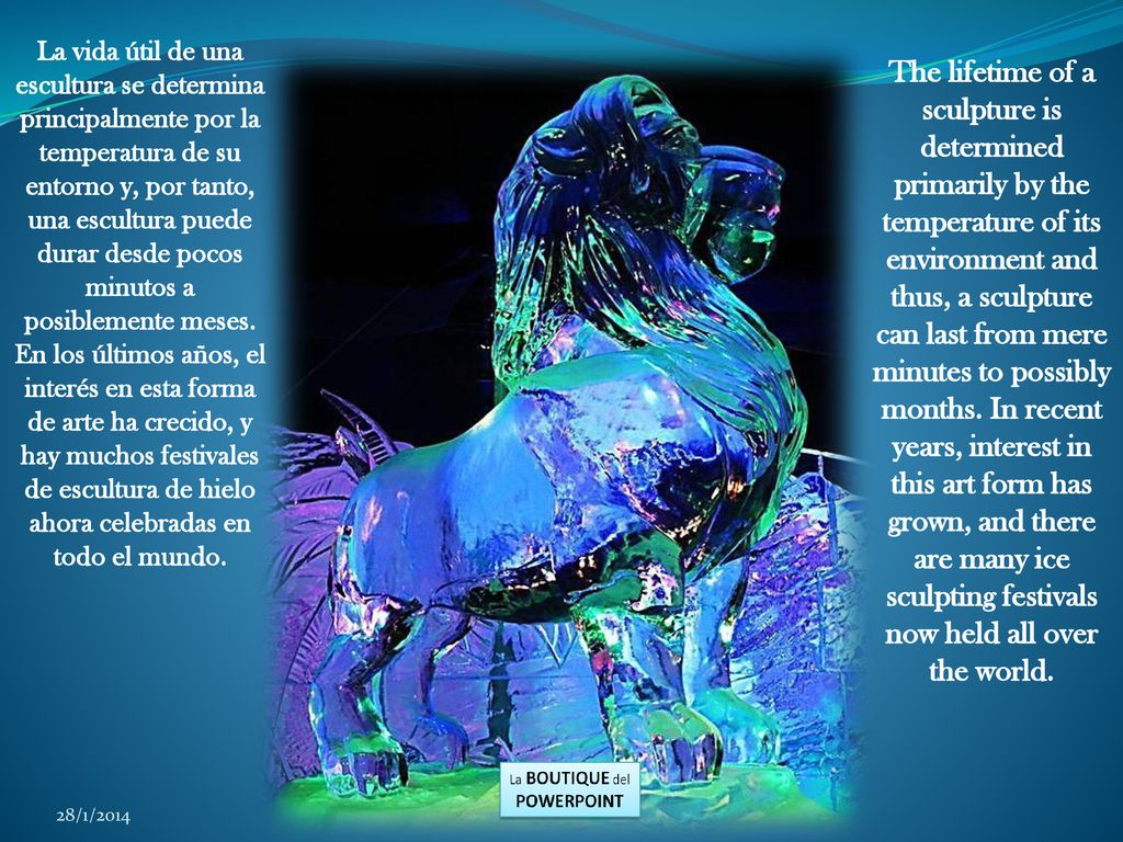 La vida útil de una escultura se determina principalmente por la temperatura de su entorno y, por tanto, una escultura puede durar desde pocos minutos a posiblemente meses. En los últimos años, el interés en esta forma de arte ha crecido, y hay muchos festivales de escultura de hielo ahora celebradas en todo el mundo.