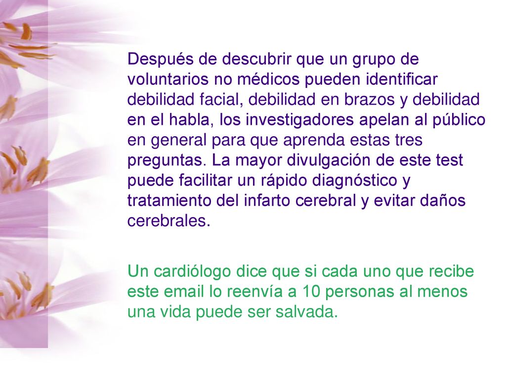 Después de descubrir que un grupo de voluntarios no médicos pueden identificar debilidad facial, debilidad en brazos y debilidad en el habla, los investigadores apelan al público en general para que aprenda estas tres preguntas. La mayor divulgación de este test puede facilitar un rápido diagnóstico y tratamiento del infarto cerebral y evitar daños cerebrales.