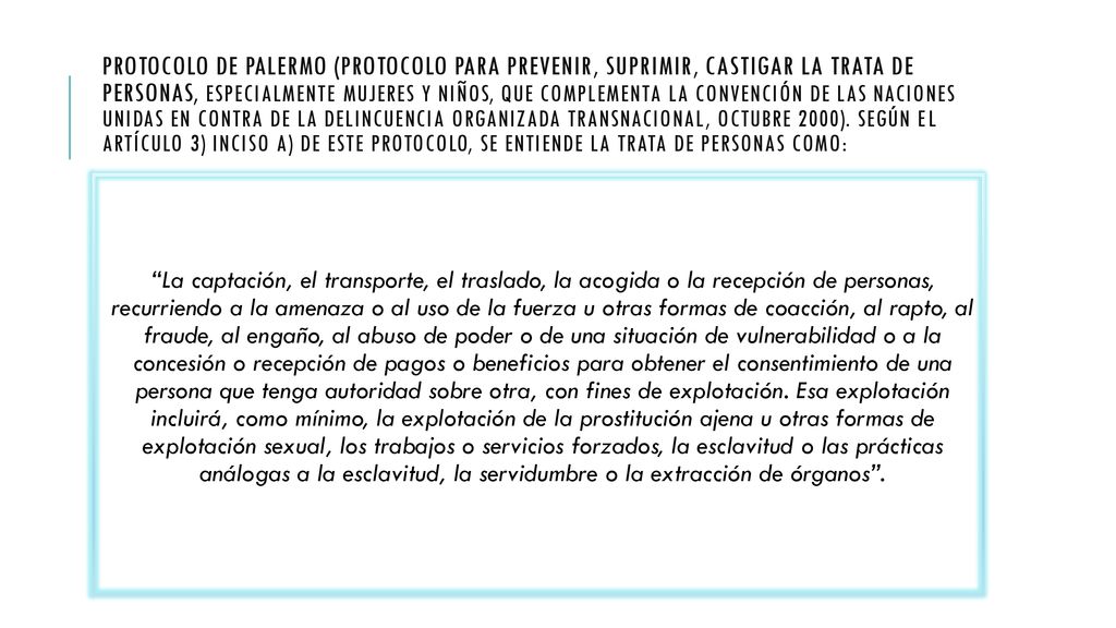 Protocolo de Palermo (Protocolo para prevenir, suprimir, castigar la trata de personas, especialmente mujeres y niños, que complementa la Convención de las Naciones Unidas en contra de la Delincuencia Organizada Transnacional, octubre 2000). Según el Artículo 3) inciso a) de este Protocolo, se entiende la trata de personas como: