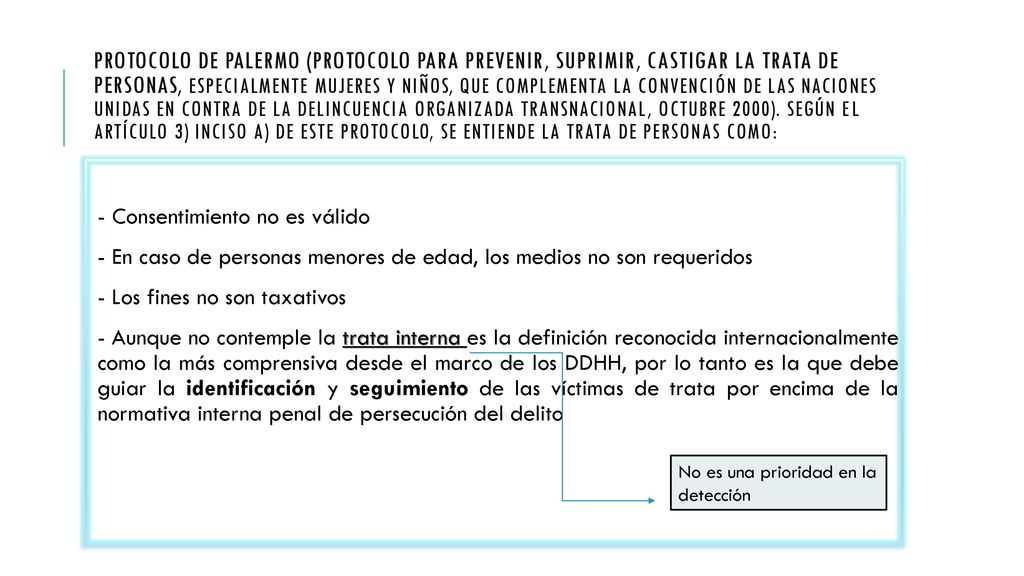 Protocolo de Palermo (Protocolo para prevenir, suprimir, castigar la trata de personas, especialmente mujeres y niños, que complementa la Convención de las Naciones Unidas en contra de la Delincuencia Organizada Transnacional, octubre 2000). Según el Artículo 3) inciso a) de este Protocolo, se entiende la trata de personas como: