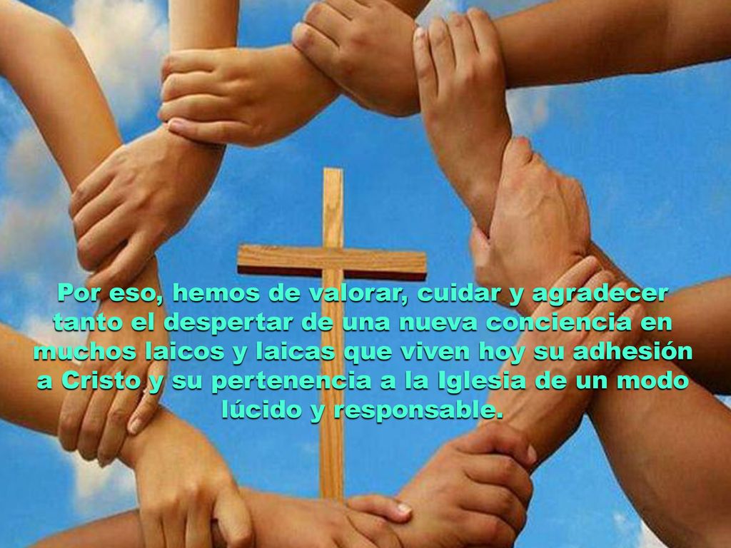 Por eso, hemos de valorar, cuidar y agradecer tanto el despertar de una nueva conciencia en muchos laicos y laicas que viven hoy su adhesión a Cristo y su pertenencia a la Iglesia de un modo