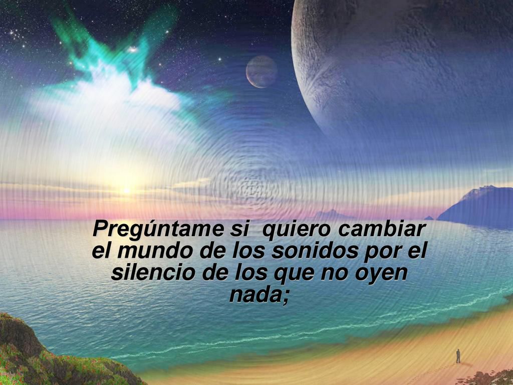 Pregúntame si quiero cambiar el mundo de los sonidos por el silencio de los que no oyen nada;