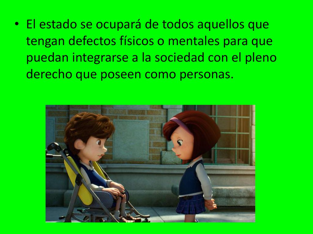 El estado se ocupará de todos aquellos que tengan defectos físicos o mentales para que puedan integrarse a la sociedad con el pleno derecho que poseen como personas.