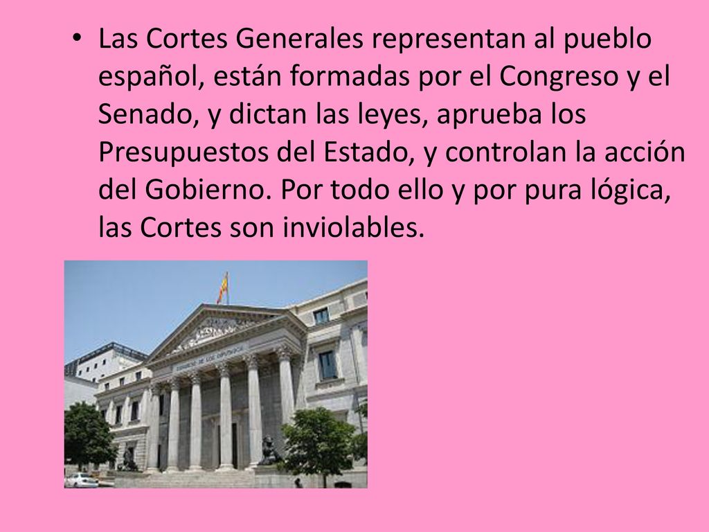 Las Cortes Generales representan al pueblo español, están formadas por el Congreso y el Senado, y dictan las leyes, aprueba los Presupuestos del Estado, y controlan la acción del Gobierno.