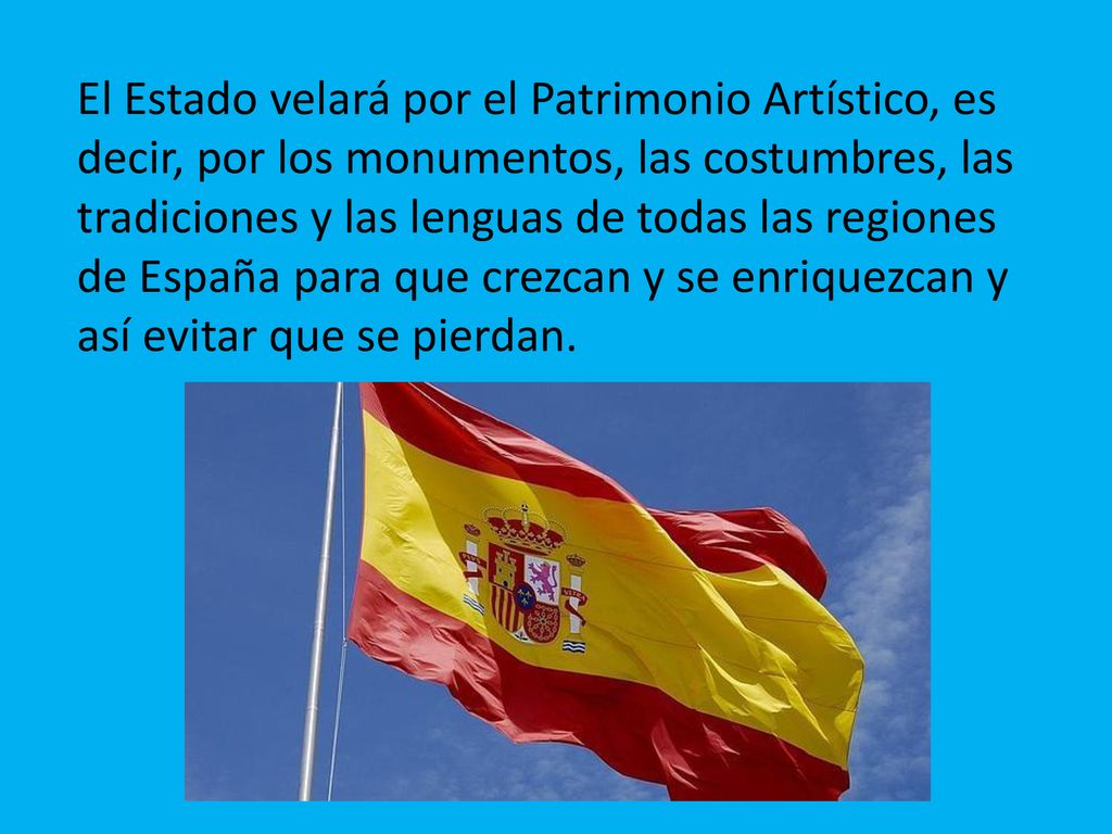 El Estado velará por el Patrimonio Artístico, es decir, por los monumentos, las costumbres, las tradiciones y las lenguas de todas las regiones de España para que crezcan y se enriquezcan y así evitar que se pierdan.