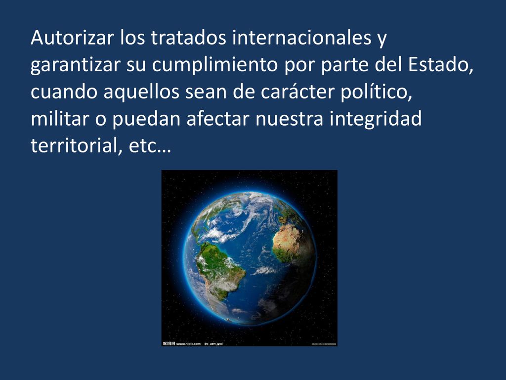 Autorizar los tratados internacionales y garantizar su cumplimiento por parte del Estado, cuando aquellos sean de carácter político, militar o puedan afectar nuestra integridad territorial, etc…